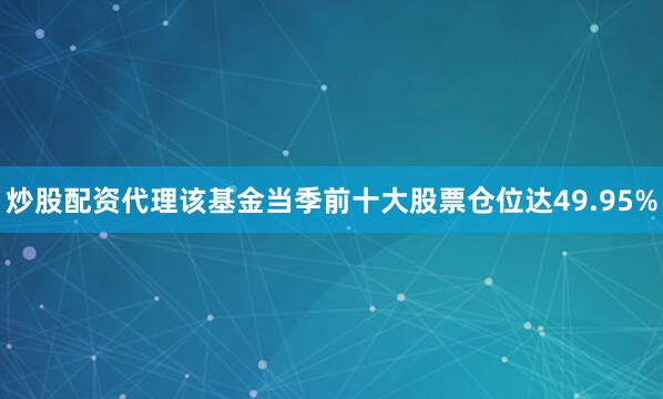 炒股配资代理该基金当季前十大股票仓位达49.95%