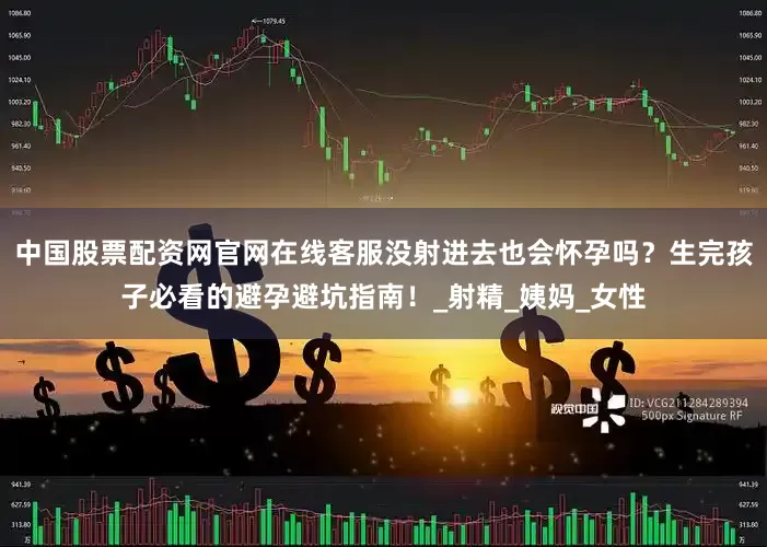 中国股票配资网官网在线客服没射进去也会怀孕吗？生完孩子必看的避孕避坑指南！_射精_姨妈_女性