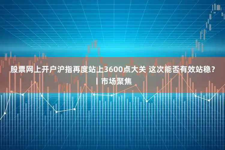 股票网上开户沪指再度站上3600点大关 这次能否有效站稳？丨市场聚焦