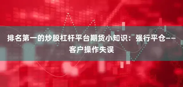 排名第一的炒股杠杆平台期货小知识：强行平仓——客户操作失误