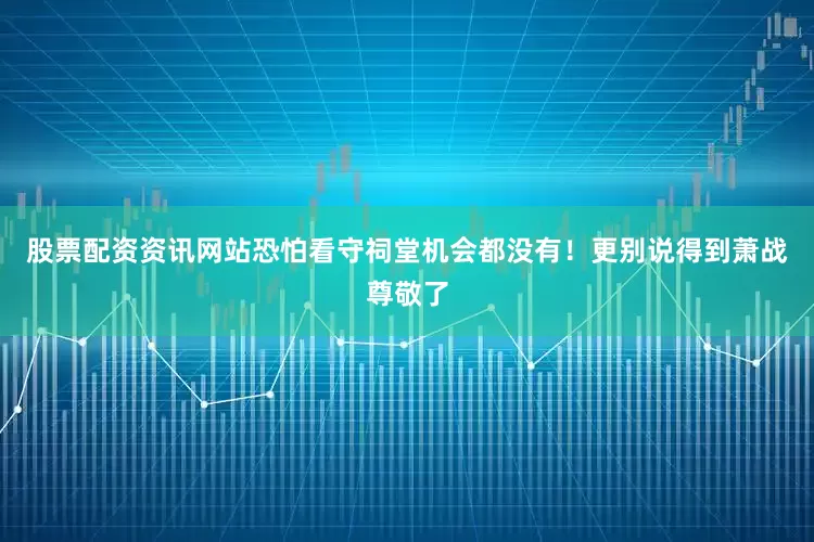 股票配资资讯网站恐怕看守祠堂机会都没有！更别说得到萧战尊敬了