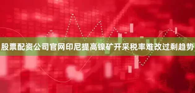 股票配资公司官网印尼提高镍矿开采税率难改过剩趋势