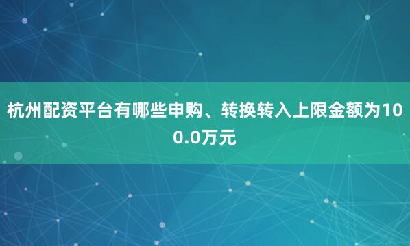 杭州配资平台有哪些申购、转换转入上限金额为100.0万元
