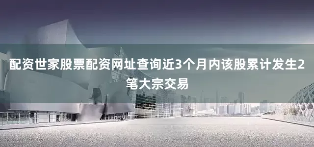 配资世家股票配资网址查询近3个月内该股累计发生2笔大宗交易